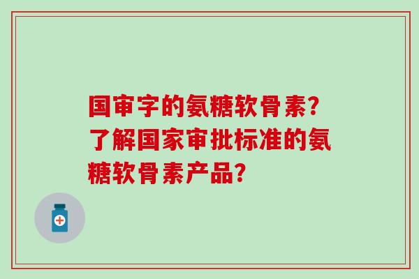 国审字的氨糖软骨素？了解国家审批标准的氨糖软骨素产品？