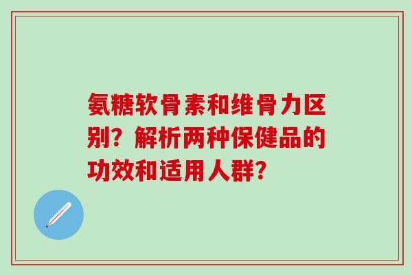 氨糖软骨素和维骨力区别？解析两种保健品的功效和适用人群？