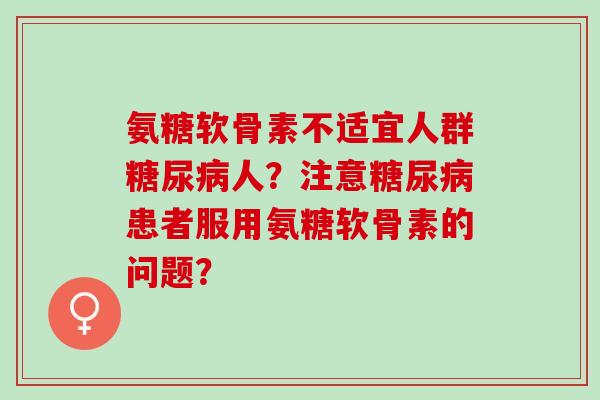 氨糖软骨素不适宜人群人?注意患者服用氨糖软骨素的问题? 氨糖软骨素不适宜人群人?注意患者服用氨糖软骨素的问题?