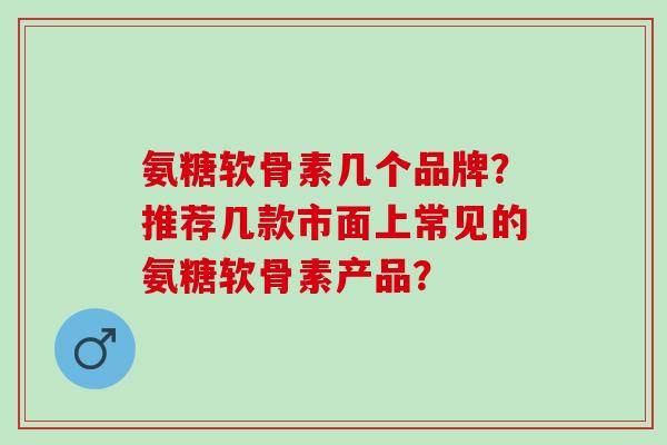 氨糖软骨素几个品牌？推荐几款市面上常见的氨糖软骨素产品？