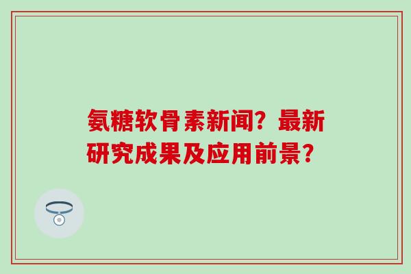 氨糖软骨素新闻？最新研究成果及应用前景？