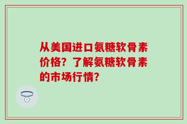 从美国进口氨糖软骨素价格？了解氨糖软骨素的市场行情？