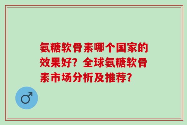 氨糖软骨素哪个国家的效果好？全球氨糖软骨素市场分析及推荐？