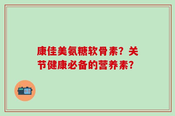 康佳美氨糖软骨素？关节健康必备的营养素？