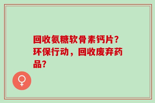 回收氨糖软骨素钙片?环保行动,回收废弃药品? 回收氨糖软骨素钙片?环保行动,回收废弃药品?