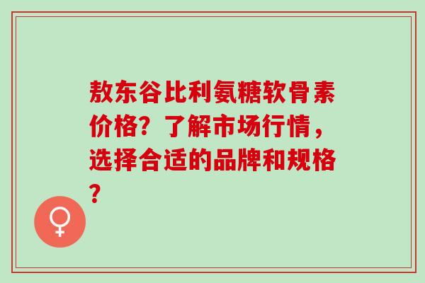 敖东谷比利氨糖软骨素价格？了解市场行情，选择合适的品牌和规格？