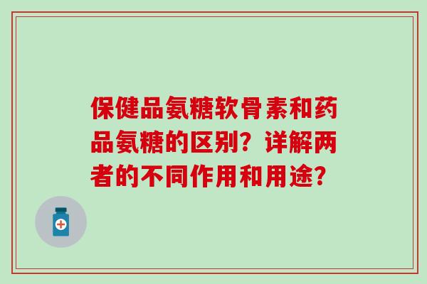 保健品氨糖软骨素和药品氨糖的区别?详解两者的不同作用和用途? 保健品氨糖软骨素和药品氨糖的区别?详解两者的不同作用和用途?