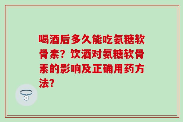 喝酒后多久能吃氨糖软骨素？饮酒对氨糖软骨素的影响及正确用药方法？