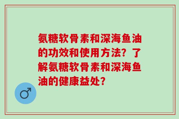 氨糖软骨素和深海鱼油的功效和使用方法？了解氨糖软骨素和深海鱼油的健康益处？