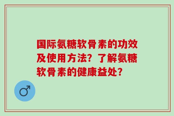国际氨糖软骨素的功效及使用方法？了解氨糖软骨素的健康益处？