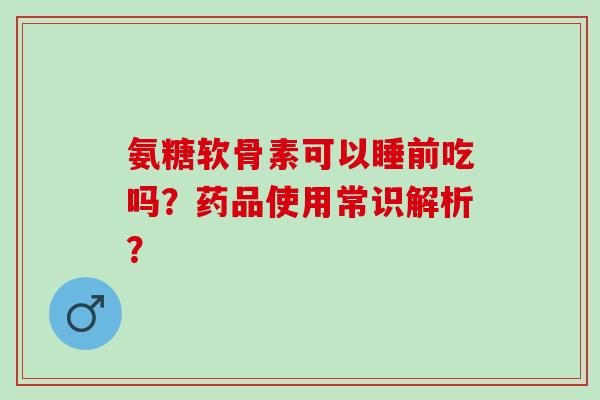 氨糖软骨素可以睡前吃吗？药品使用常识解析？