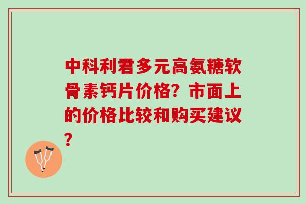 中科利君多元高氨糖软骨素钙片价格？市面上的价格比较和购买建议？