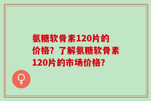 氨糖软骨素120片的价格?了解氨糖软骨素120片的市场价格? 氨糖软骨素120片的价格?了解氨糖软骨素120片的市场价格?