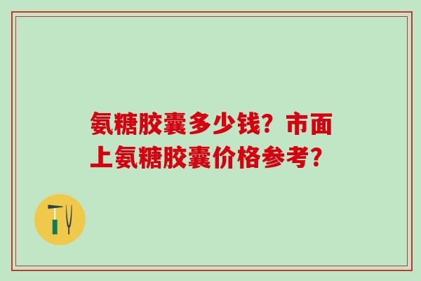 氨糖胶囊多少钱？市面上氨糖胶囊价格参考？
