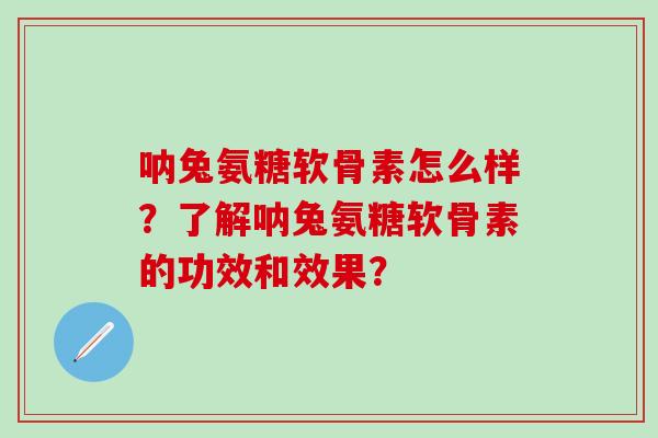 呐兔氨糖软骨素怎么样？了解呐兔氨糖软骨素的功效和效果？