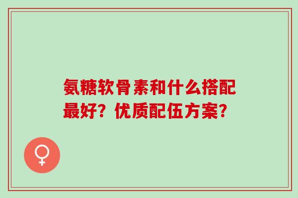 氨糖软骨素和什么搭配最好？优质配伍方案？