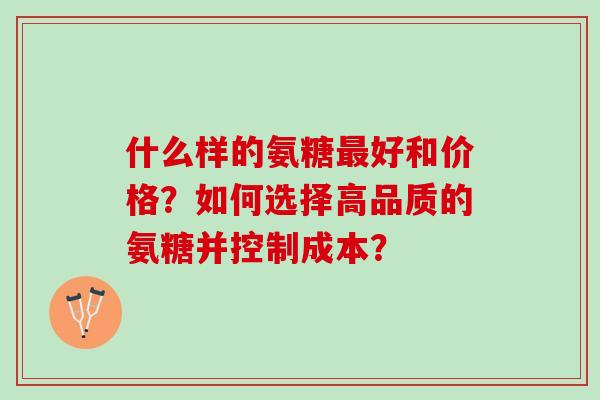 什么样的氨糖好和价格?如何选择高品质的氨糖并控制成本? 什么样的氨糖好和价格?如何选择高品质的氨糖并控制成本?