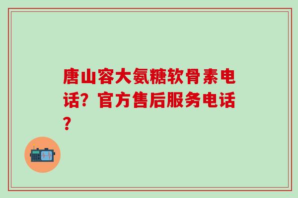 唐山容大氨糖软骨素电话？官方售后服务电话？