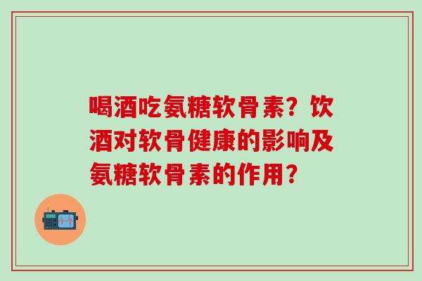 喝酒吃氨糖软骨素？饮酒对软骨健康的影响及氨糖软骨素的作用？