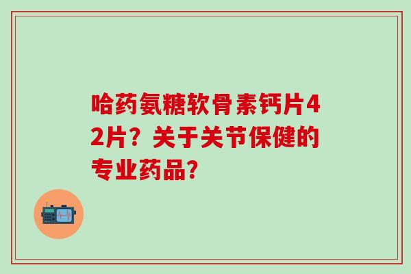 哈药氨糖软骨素钙片42片？关于关节保健的专业药品？
