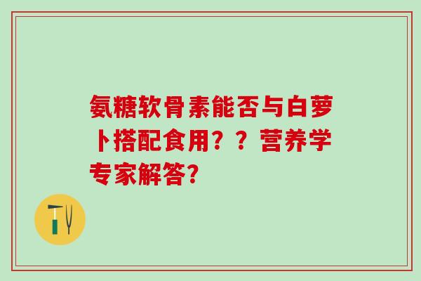 氨糖软骨素能否与白萝卜搭配食用？？营养学专家解答？