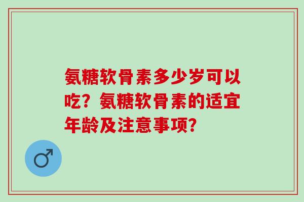 氨糖软骨素多少岁可以吃？氨糖软骨素的适宜年龄及注意事项？