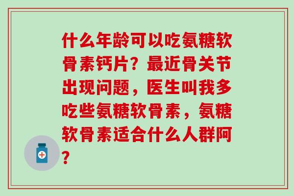 什么年龄可以吃氨糖软骨素钙片？近骨关节出现问题，医生叫我多吃些氨糖软骨素，氨糖软骨素适合什么人群阿？