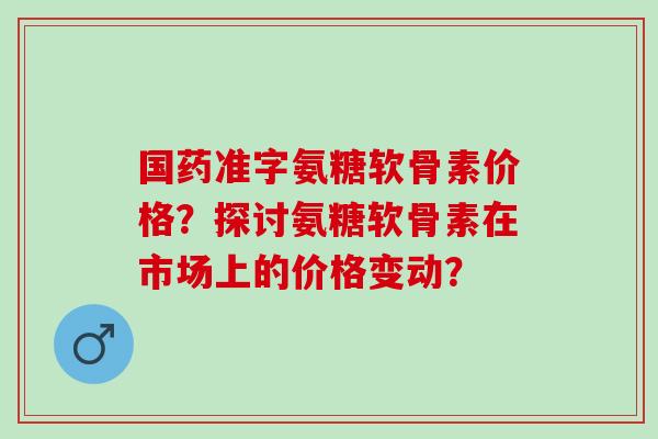 国药准字氨糖软骨素价格？探讨氨糖软骨素在市场上的价格变动？
