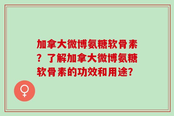 加拿大微博氨糖软骨素？了解加拿大微博氨糖软骨素的功效和用途？