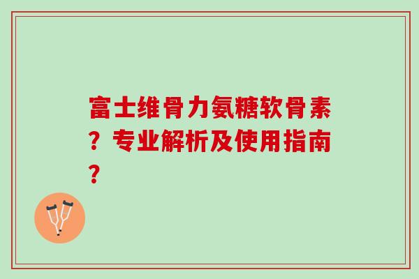 富士维骨力氨糖软骨素？专业解析及使用指南？