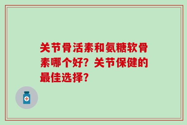 关节骨活素和氨糖软骨素哪个好？关节保健的佳选择？