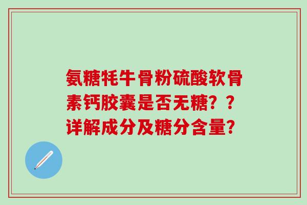 氨糖牦牛骨粉硫酸软骨素钙胶囊是否无糖??详解成分及糖分含量? 氨糖牦牛骨粉硫酸软骨素钙胶囊是否无糖??详解成分及糖分含量?