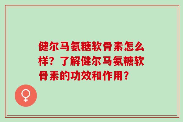 健尔马氨糖软骨素怎么样?了解健尔马氨糖软骨素的功效和作用? 健尔马氨糖软骨素怎么样?了解健尔马氨糖软骨素的功效和作用?