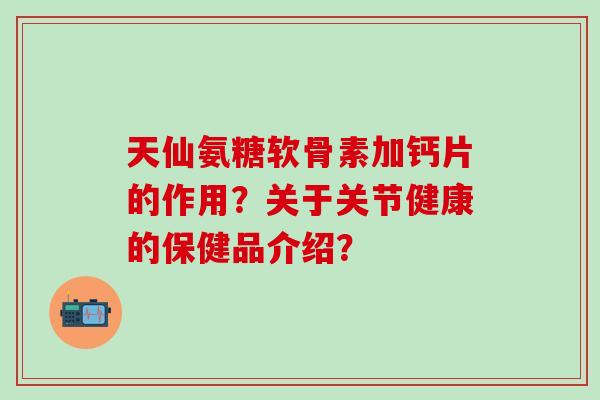 天仙氨糖软骨素加钙片的作用？关于关节健康的保健品介绍？