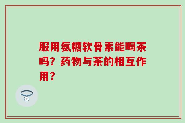 服用氨糖软骨素能喝茶吗？药物与茶的相互作用？