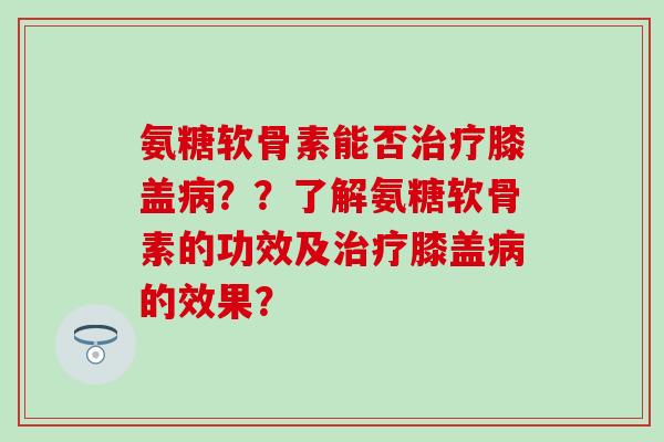 氨糖软骨素能否治疗膝盖病？？了解氨糖软骨素的功效及治疗膝盖病的效果？