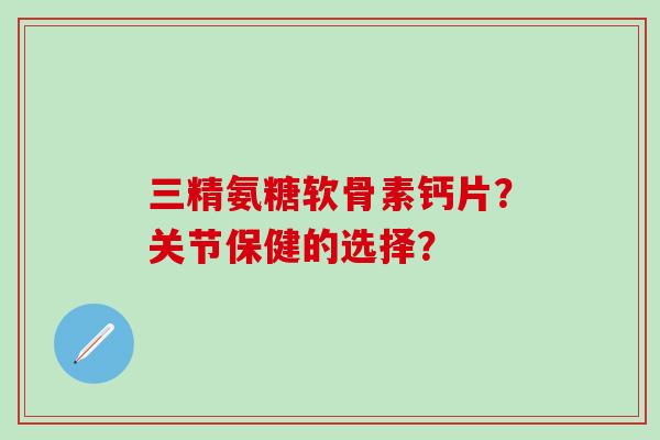 三精氨糖软骨素钙片？关节保健的选择？