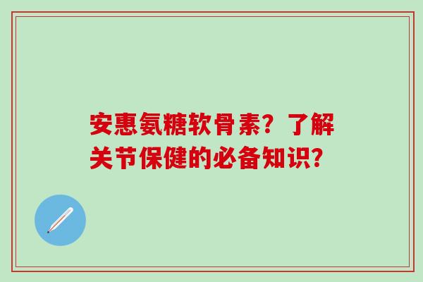 安惠氨糖软骨素？了解关节保健的必备知识？