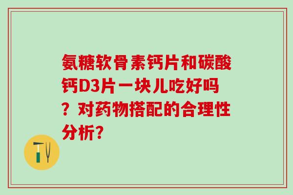 氨糖软骨素钙片和碳酸钙D3片一块儿吃好吗？对药物搭配的合理性分析？