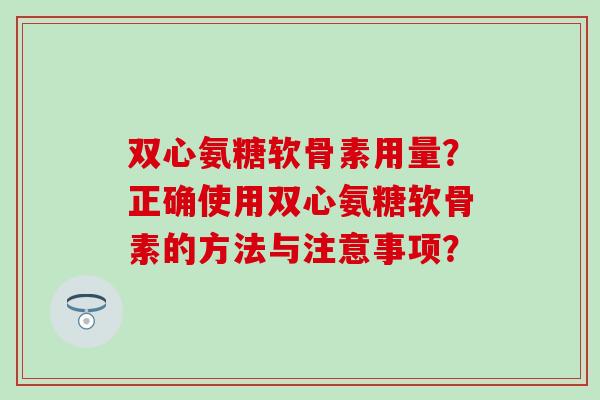 双心氨糖软骨素用量？正确使用双心氨糖软骨素的方法与注意事项？