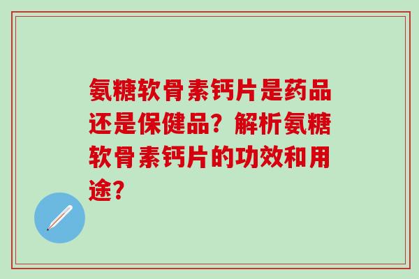 氨糖软骨素钙片是药品还是保健品？解析氨糖软骨素钙片的功效和用途？