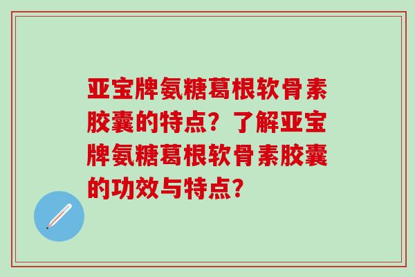 亚宝牌氨糖葛根软骨素胶囊的特点?了解亚宝牌氨糖葛根软骨素胶囊的功效与特点? 亚宝牌氨糖葛根软骨素胶囊的特点?了解亚宝牌氨糖葛根软骨素胶囊的功效与特点?