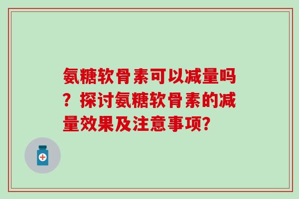 氨糖软骨素可以减量吗？探讨氨糖软骨素的减量效果及注意事项？