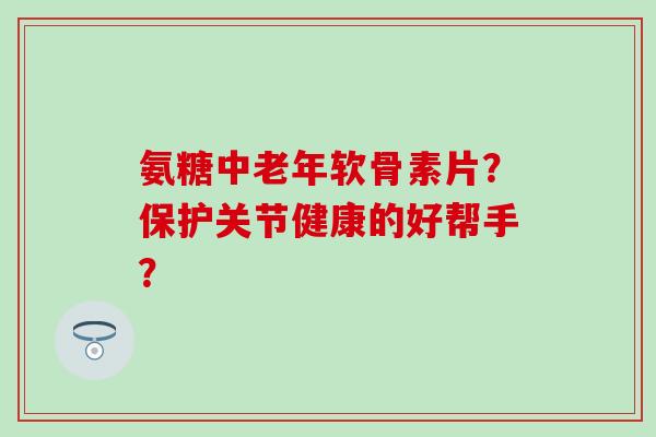 氨糖中老年软骨素片？保护关节健康的好帮手？