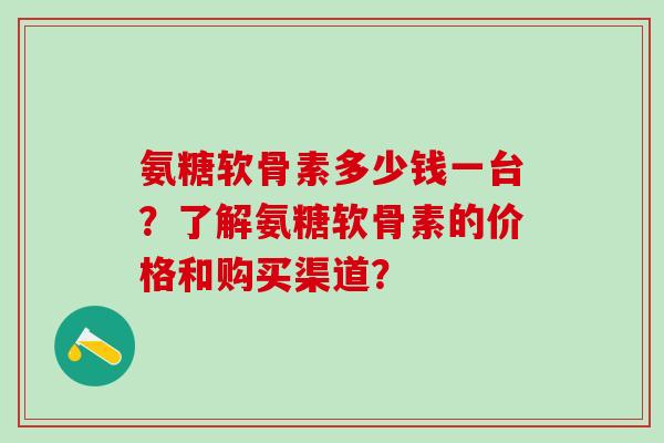氨糖软骨素多少钱一台？了解氨糖软骨素的价格和购买渠道？