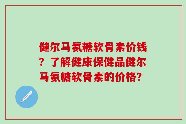 健尔马氨糖软骨素价钱？了解健康保健品健尔马氨糖软骨素的价格？