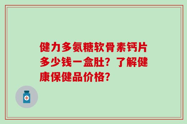 健力多氨糖软骨素钙片多少钱一盒肚？了解健康保健品价格？