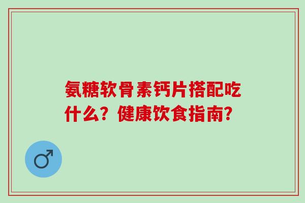 氨糖软骨素钙片搭配吃什么?健康饮食指南? 氨糖软骨素钙片搭配吃什么?健康饮食指南?