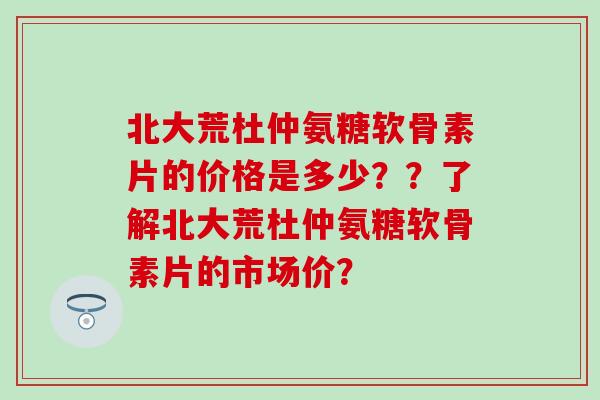 北大荒杜仲氨糖软骨素片的价格是多少？？了解北大荒杜仲氨糖软骨素片的市场价？