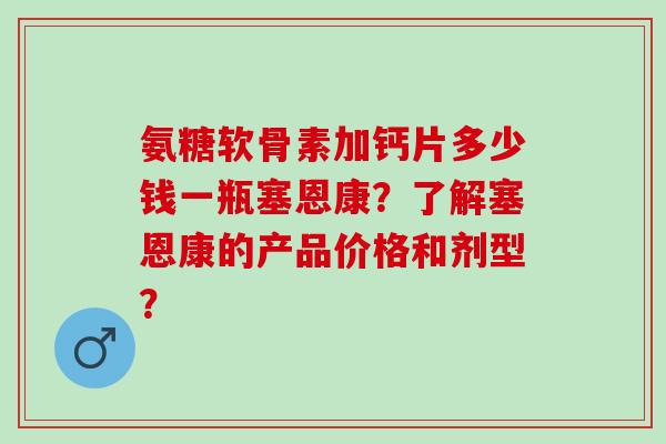 氨糖软骨素加钙片多少钱一瓶塞恩康？了解塞恩康的产品价格和剂型？